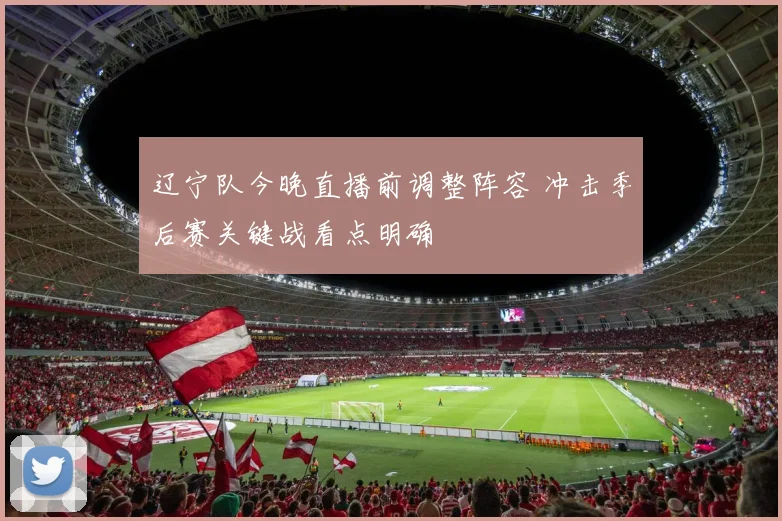 辽宁队今晚直播前调整阵容 冲击季后赛关键战看点明确
