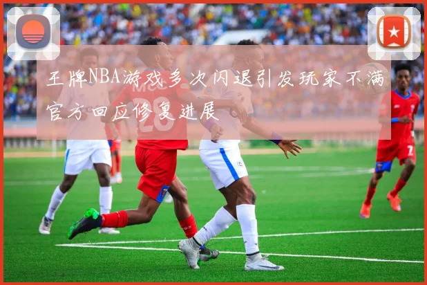 王牌NBA游戏多次闪退引发玩家不满官方回应修复进展