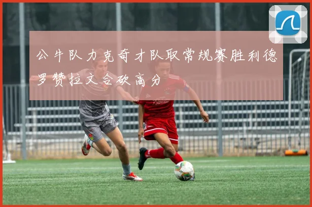 公牛队力克奇才队取常规赛胜利德罗赞拉文合砍高分