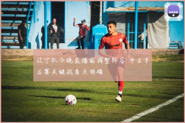 辽宁队今晚直播前调整阵容 冲击季后赛关键战看点明确