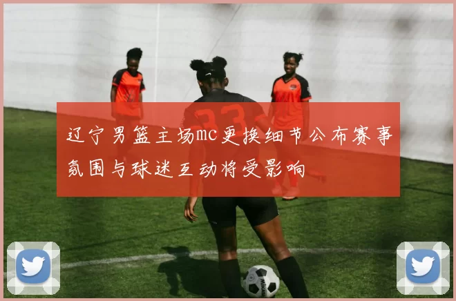 辽宁男篮主场mc更换细节公布赛事氛围与球迷互动将受影响