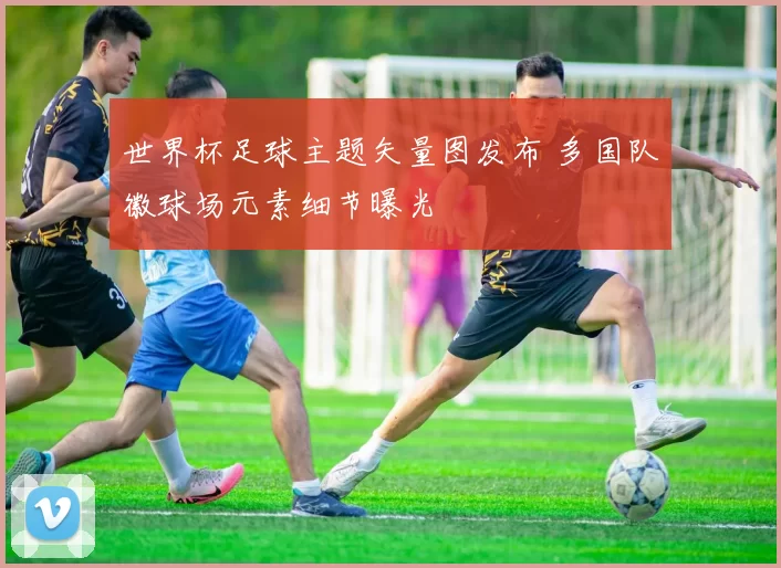 世界杯足球主题矢量图发布 多国队徽球场元素细节曝光