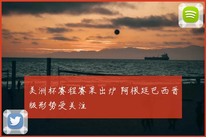 美洲杯赛程赛果出炉 阿根廷巴西晋级形势受关注