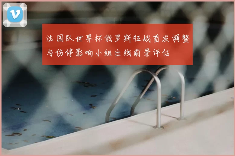 法国队世界杯俄罗斯征战首发调整与伤停影响小组出线前景评估