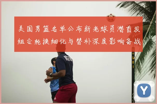美国男篮名单公布新老球员潜首发组合轮换细化与替补深度影响备战
