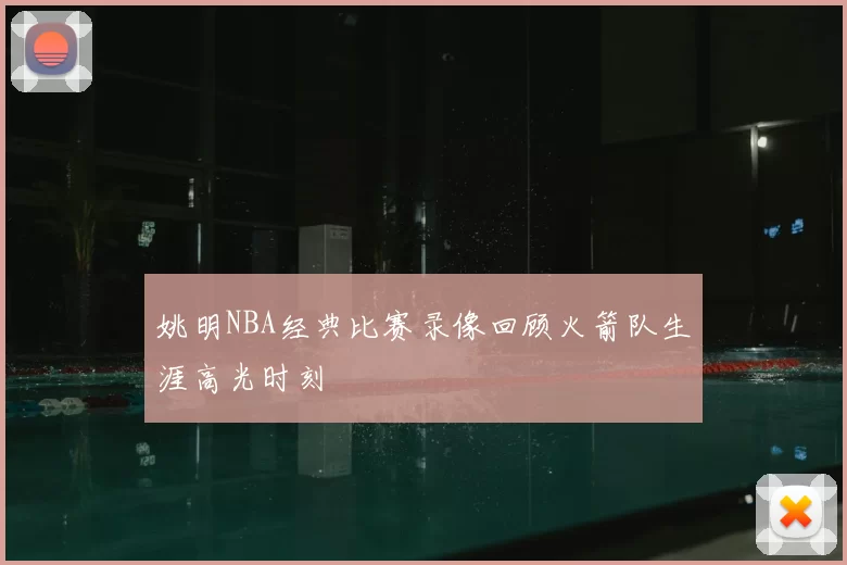 姚明NBA经典比赛录像回顾火箭队生涯高光时刻