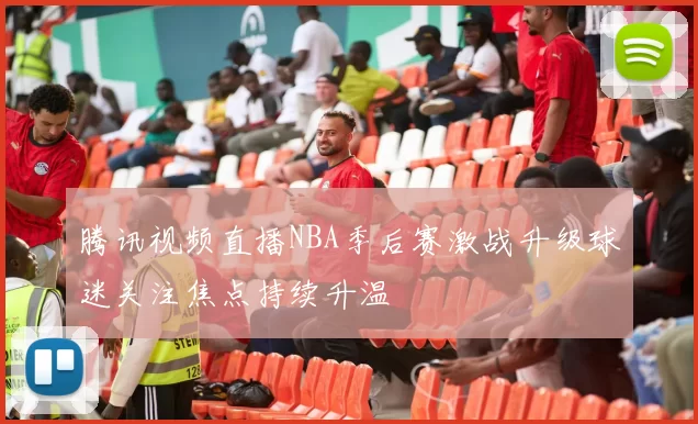 腾讯视频直播NBA季后赛激战升级球迷关注焦点持续升温