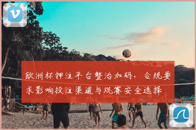 欧洲杯押注平台整治加码，合规要求影响投注渠道与观赛安全选择