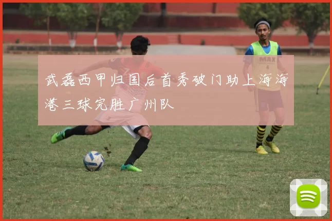 武磊西甲归国后首秀破门助上海海港三球完胜广州队