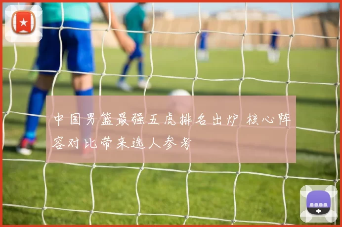 中国男篮最强五虎排名出炉 核心阵容对比带来选人参考