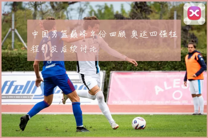 中国男篮巅峰年份回顾 奥运四强征程引发后续讨论