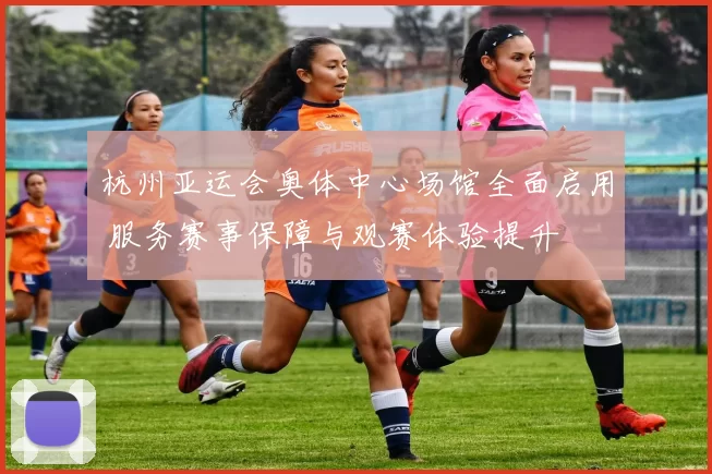 杭州亚运会奥体中心场馆全面启用 服务赛事保障与观赛体验提升