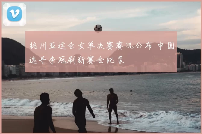 杭州亚运会女单决赛赛况公布 中国选手夺冠刷新赛会纪录