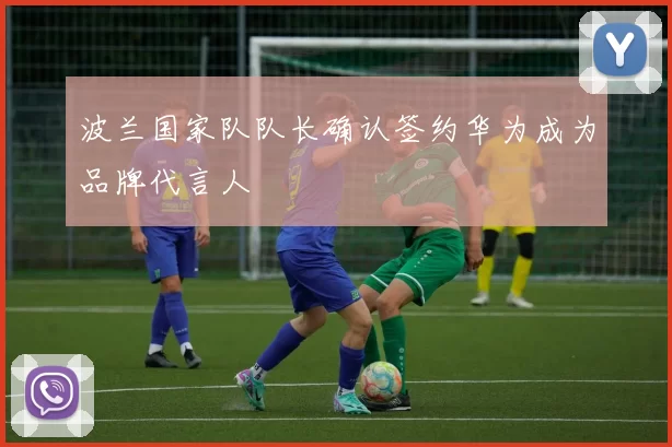 波兰国家队队长确认签约华为成为品牌代言人