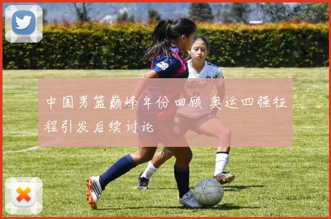 中国男篮巅峰年份回顾 奥运四强征程引发后续讨论