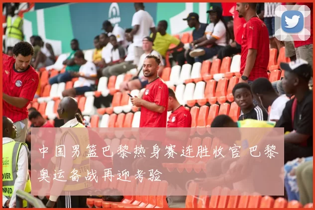 中国男篮巴黎热身赛连胜收官 巴黎奥运备战再迎考验