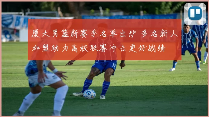 厦大男篮新赛季名单出炉 多名新人加盟助力高校联赛冲击更好战绩