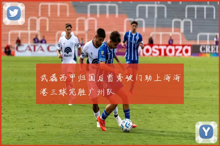 武磊西甲归国后首秀破门助上海海港三球完胜广州队