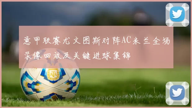 意甲联赛尤文图斯对阵AC米兰全场录像回放及关键进球集锦