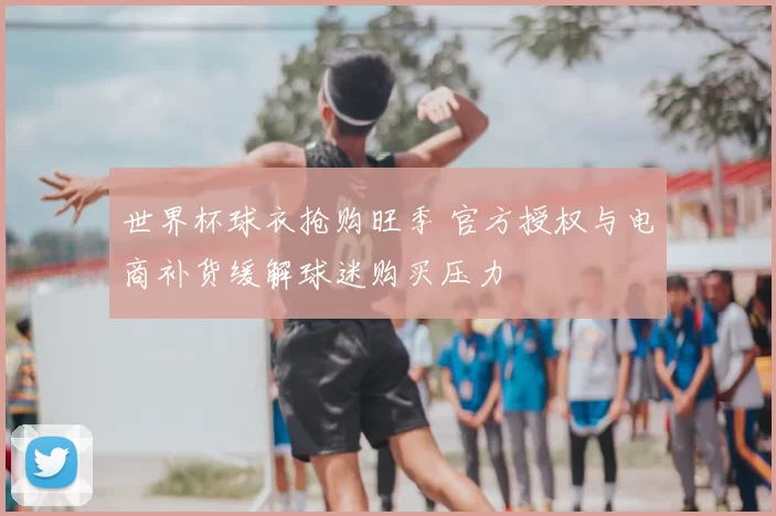 世界杯球衣抢购旺季 官方授权与电商补货缓解球迷购买压力