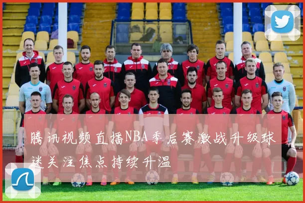 腾讯视频直播NBA季后赛激战升级球迷关注焦点持续升温