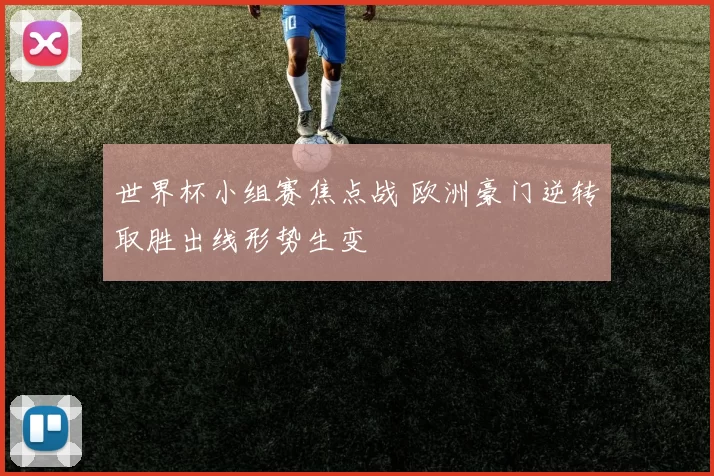 世界杯小组赛焦点战 欧洲豪门逆转取胜出线形势生变
