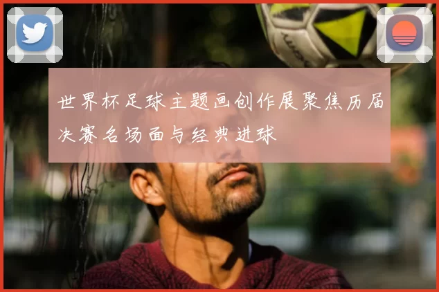 世界杯足球主题画创作展聚焦历届决赛名场面与经典进球