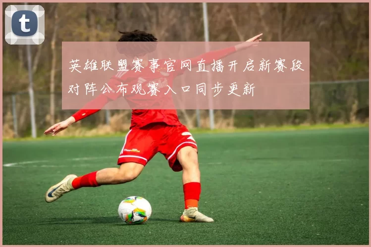 英雄联盟赛事官网直播开启新赛段对阵公布观赛入口同步更新