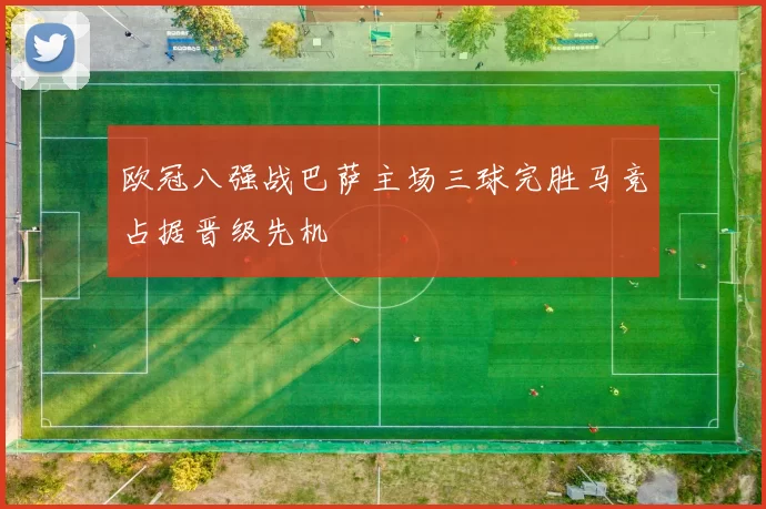 欧冠八强战巴萨主场三球完胜马竞占据晋级先机