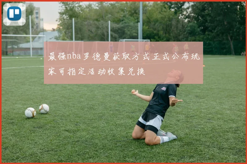最强nba罗德曼获取方式正式公布玩家可指定活动收集兑换